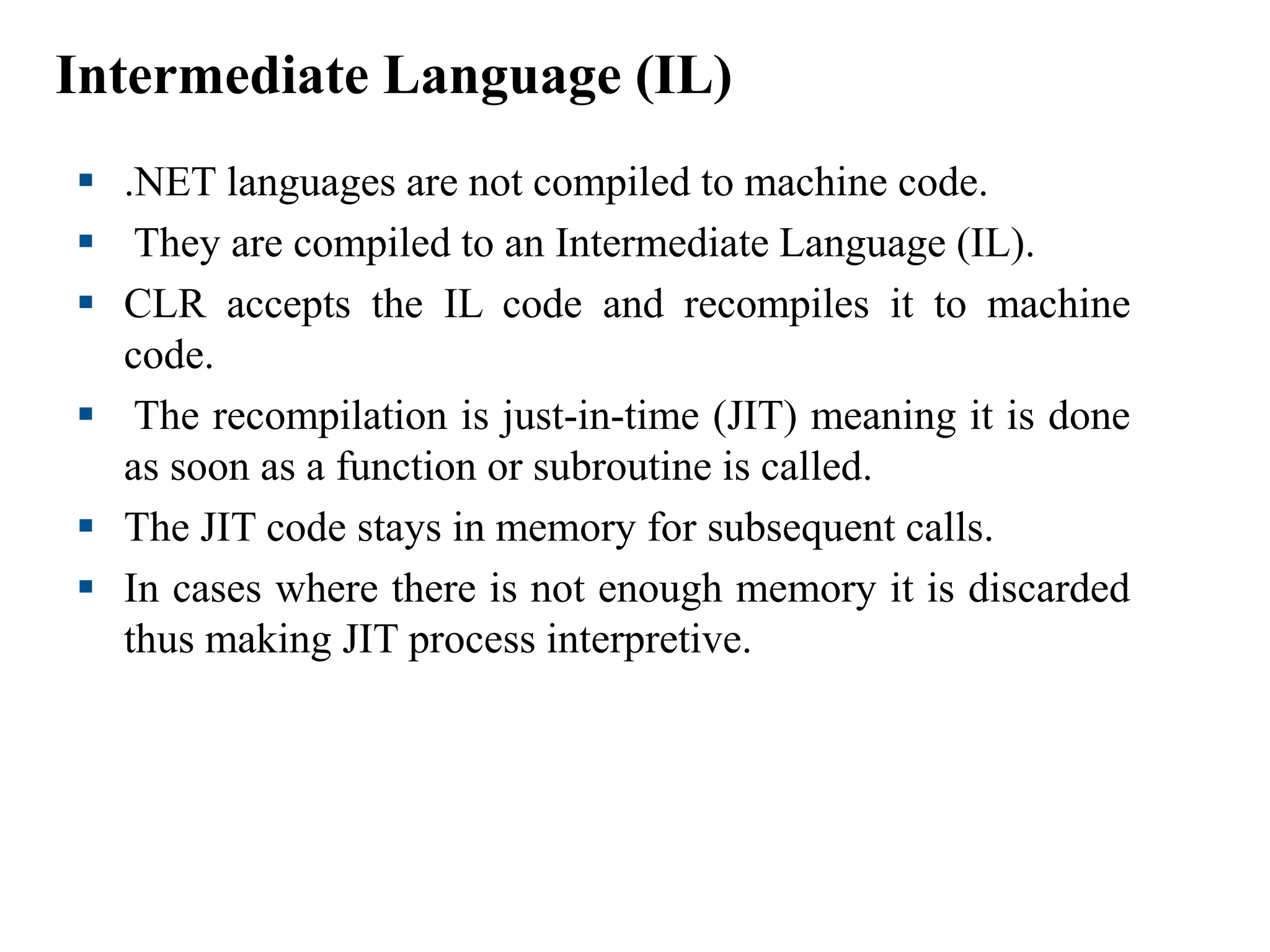 Intermediate Language (IL)
 .NET languages are not compiled to machine code.
 They are compiled to an Intermediate Language (IL).
 CLR accepts the IL code and recompiles it to machine
code.
 The recompilation is just-in-time (JIT) meaning it is done
as soon as a function or subroutine is called.
 The JIT code stays in memory for subsequent calls.
 In cases where there is not enough memory it is discarded
thus making JIT process interpretive.
 