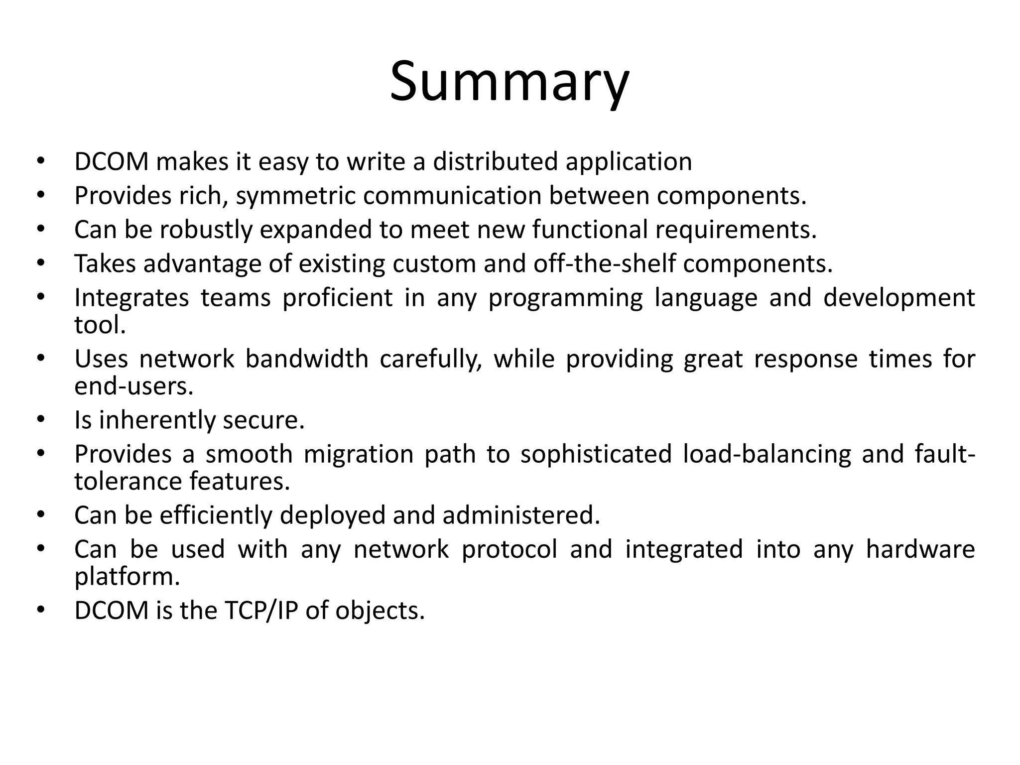 Summary
• DCOM makes it easy to write a distributed application
• Provides rich, symmetric communication between components.
• Can be robustly expanded to meet new functional requirements.
• Takes advantage of existing custom and off-the-shelf components.
• Integrates teams proficient in any programming language and development
tool.
• Uses network bandwidth carefully, while providing great response times for
end-users.
• Is inherently secure.
• Provides a smooth migration path to sophisticated load-balancing and fault-
tolerance features.
• Can be efficiently deployed and administered.
• Can be used with any network protocol and integrated into any hardware
platform.
• DCOM is the TCP/IP of objects.
 
