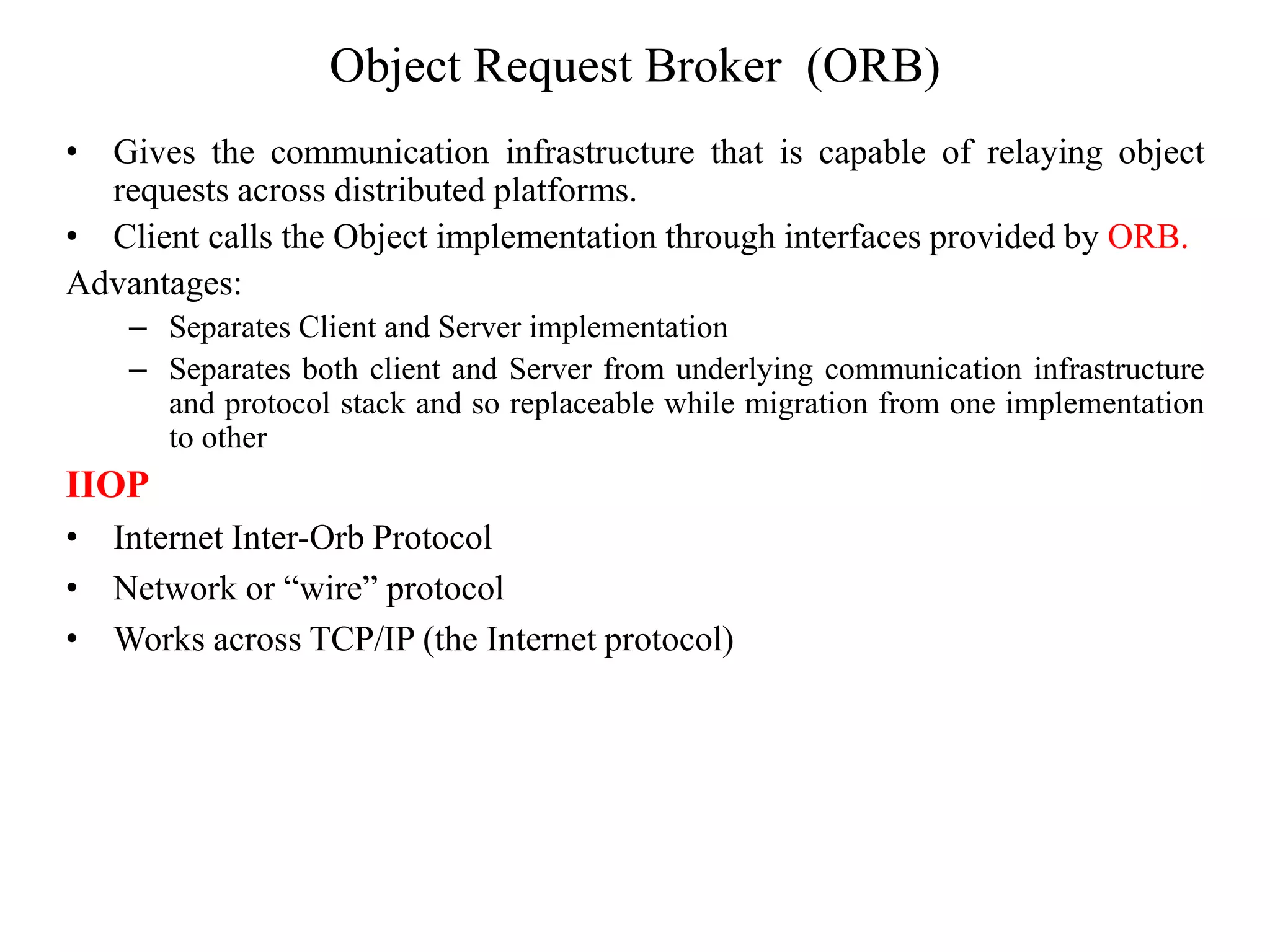 Object Request Broker (ORB)
• Gives the communication infrastructure that is capable of relaying object
requests across distributed platforms.
• Client calls the Object implementation through interfaces provided by ORB.
Advantages:
– Separates Client and Server implementation
– Separates both client and Server from underlying communication infrastructure
and protocol stack and so replaceable while migration from one implementation
to other
IIOP
• Internet Inter-Orb Protocol
• Network or “wire” protocol
• Works across TCP/IP (the Internet protocol)
 