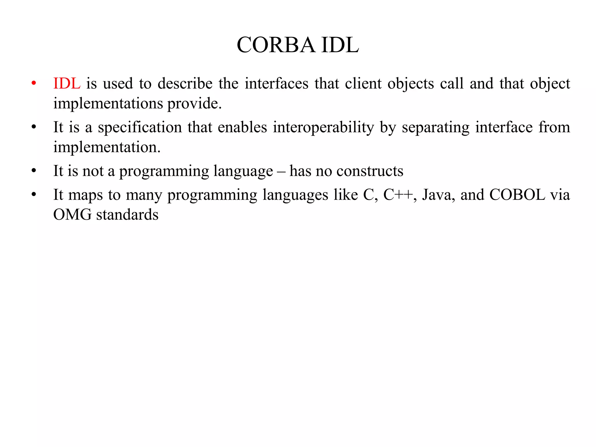 CORBA IDL
• IDL is used to describe the interfaces that client objects call and that object
implementations provide.
• It is a specification that enables interoperability by separating interface from
implementation.
• It is not a programming language – has no constructs
• It maps to many programming languages like C, C++, Java, and COBOL via
OMG standards
 