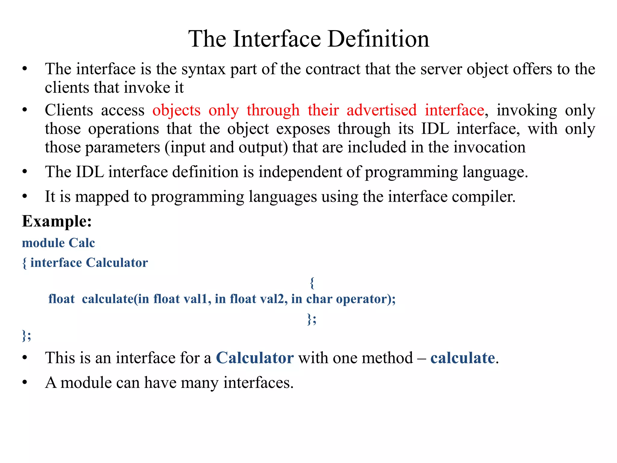 The Interface Definition
• The interface is the syntax part of the contract that the server object offers to the
clients that invoke it
• Clients access objects only through their advertised interface, invoking only
those operations that the object exposes through its IDL interface, with only
those parameters (input and output) that are included in the invocation
• The IDL interface definition is independent of programming language.
• It is mapped to programming languages using the interface compiler.
Example:
module Calc
{ interface Calculator
{
float calculate(in float val1, in float val2, in char operator);
};
};
• This is an interface for a Calculator with one method – calculate.
• A module can have many interfaces.
 
