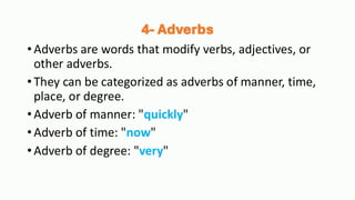 4- Adverbs
•Adverbs are words that modify verbs, adjectives, or
other adverbs.
•They can be categorized as adverbs of manner, time,
place, or degree.
•Adverb of manner: "quickly"
•Adverb of time: "now"
•Adverb of degree: "very"
 