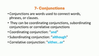 7- Conjunctions
•Conjunctions are words used to connect words,
phrases, or clauses.
• They can be coordinating conjunctions, subordinating
conjunctions or correlative conjunctions
•Coordinating conjunction: "and"
•Subordinating conjunction: "although"
•Correlative conjunction: "either...or"
 