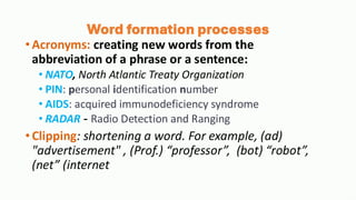 Word formation processes
•Acronyms: creating new words from the
abbreviation of a phrase or a sentence:
• NATO, North Atlantic Treaty Organization
• PIN: personal identification number
• AIDS: acquired immunodeficiency syndrome
• RADAR - Radio Detection and Ranging
•Clipping: shortening a word. For example, (ad)
"advertisement" , (Prof.) “professor”, (bot) “robot”,
(net” (internet
 