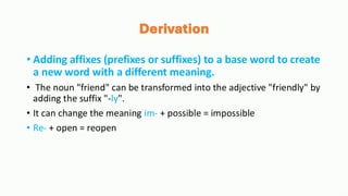 Derivation
• Adding affixes (prefixes or suffixes) to a base word to create
a new word with a different meaning.
• The noun "friend" can be transformed into the adjective "friendly" by
adding the suffix "-ly".
• It can change the meaning im- + possible = impossible
• Re- + open = reopen
 