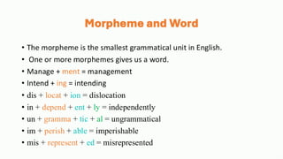 Morpheme and Word
• The morpheme is the smallest grammatical unit in English.
• One or more morphemes gives us a word.
• Manage + ment = management
• Intend + ing = intending
• dis + locat + ion = dislocation
• in + depend + ent + ly = independently
• un + gramma + tic + al = ungrammatical
• im + perish + able = imperishable
• mis + represent + ed = misrepresented
 