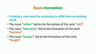 Back-formation
• Creating a new word by removing an affix from an existing
word.
• The noun "editor" led to the formation of the verb "edit".
• The noun “television" led to the formation of the verb
“televise".
• The noun “burglar" led to the formation of the verb
“burgle".
 