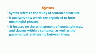 Syntax
•Syntax refers to the study of sentence structure.
•It analyzes how words are organized to form
meaningful phrases.
• It focuses on the arrangement of words, phrases,
and clauses within a sentence, as well as the
grammatical relationship between them.
 