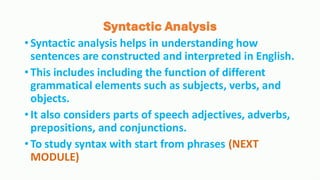 Syntactic Analysis
•Syntactic analysis helps in understanding how
sentences are constructed and interpreted in English.
•This includes including the function of different
grammatical elements such as subjects, verbs, and
objects.
•It also considers parts of speech adjectives, adverbs,
prepositions, and conjunctions.
•To study syntax with start from phrases (NEXT
MODULE)
 