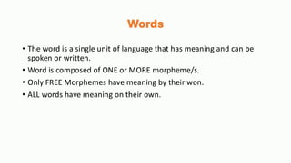 Words
• The word is a single unit of language that has meaning and can be
spoken or written.
• Word is composed of ONE or MORE morpheme/s.
• Only FREE Morphemes have meaning by their won.
• ALL words have meaning on their own.
 