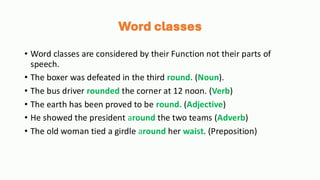 Word classes
• Word classes are considered by their Function not their parts of
speech.
• The boxer was defeated in the third round. (Noun).
• The bus driver rounded the corner at 12 noon. (Verb)
• The earth has been proved to be round. (Adjective)
• He showed the president around the two teams (Adverb)
• The old woman tied a girdle around her waist. (Preposition)
 