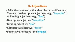 3- Adjectives
• Adjectives are words that describe or modify nouns.
They can be descriptive adjectives (e.g., "beautiful")
or limiting adjectives (e.g., "few").
•Descriptive adjective: "beautiful"
•Limiting adjective: "few"
•Comparative adjective: "taller“
•Superlative Adjective “the longest”
 