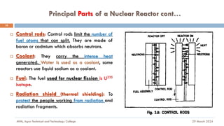 Principal Parts of a Nuclear Reactor cont…
29 March 2024
MfM, Agro-Technical and Technology College
10
 Control rods: Control rods limit the number of
fuel atoms that can split. They are made of
boron or cadmium which absorbs neutrons.
 Coolant: They carry the intense heat
generated. Water is used as a coolant, some
reactors use liquid sodium as a coolant.
 Fuel: The fuel used for nuclear fission is U235
isotope.
 Radiation shield (thermal shielding): To
protect the people working from radiation and
radiation fragments.
 