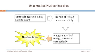 Uncontrolled Nuclear Reaction
29 March 2024
MfM, Agro-Technical and Technology College
11
The chain reaction is not
slowed down
a huge amount of
energy is released
very quickly
the rate of fission
increases rapidly
Nuclear bomb
 