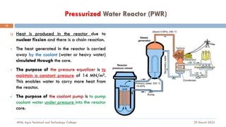 Pressurized Water Reactor (PWR)
29 March 2024
MfM, Agro-Technical and Technology College
13
❑ Heat is produced in the reactor due to
nuclear fission and there is a chain reaction.
✓ The heat generated in the reactor is carried
away by the coolant (water or heavy water)
circulated through the core.
✓ The purpose of the pressure equalizer is to
maintain a constant pressure of 14 MN/m2.
This enables water to carry more heat from
the reactor.
✓ The purpose of the coolant pump is to pump
coolant water under pressure into the reactor
core.
 