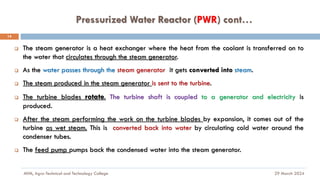 Pressurized Water Reactor (PWR) cont…
29 March 2024
MfM, Agro-Technical and Technology College
14
❑ The steam generator is a heat exchanger where the heat from the coolant is transferred on to
the water that circulates through the steam generator.
❑ As the water passes through the steam generator it gets converted into steam.
❑ The steam produced in the steam generator is sent to the turbine.
❑ The turbine blades rotate. The turbine shaft is coupled to a generator and electricity is
produced.
❑ After the steam performing the work on the turbine blades by expansion, it comes out of the
turbine as wet steam. This is converted back into water by circulating cold water around the
condenser tubes.
❑ The feed pump pumps back the condensed water into the steam generator.
 