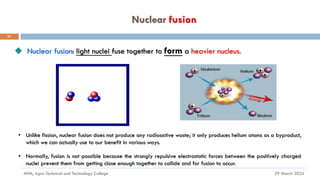 Nuclear fusion
29 March 2024
MfM, Agro-Technical and Technology College
21
◆ Nuclear fusion: light nuclei fuse together to form a heavier nucleus.
• Unlike fission, nuclear fusion does not produce any radioactive waste; it only produces helium atoms as a byproduct,
which we can actually use to our benefit in various ways.
• Normally, fusion is not possible because the strongly repulsive electrostatic forces between the positively charged
nuclei prevent them from getting close enough together to collide and for fusion to occur.
 