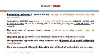 Nuclear Waste
29 March 2024
MfM, Agro-Technical and Technology College
22
➢ Radioactive pollution is caused by the release of radioactive materials into the
environment.
➢ Radioactive pollution can cause a variety of health problems, including cancer and
genetic mutations. It can also damage the environment, causing the death of plants and
animals.
➢ The operation of nuclear power plants produces waste with varying levels of
radioactivity.
➢ This waste can be extremely toxic and stays radioactive for thousands of years.
➢ The government regulates how these materials are disposed of to avoid radioactive
contamination.
➢ These are managed differently depending on their level of radioactivity and purpose.
 