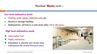 Nuclear Waste cont…
29 March 2024
MfM, Agro-Technical and Technology College
23
Low level radioactive waste
◆ Cooling water pipes, radiation suits, etc.
◆ Stored in storage facilities
◆ Radioactivity will fall to a safe level after 10 to 50 years.
High level radioactive waste
◆ Used nuclear fuel
◆ Highly radioactive
◆ Embedded in concrete and stored deep
underground for several thousand years.
 