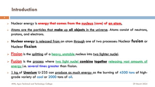 Introduction
29 March 2024
MfM, Agro-Technical and Technology College
3
➢ Nuclear energy is energy that comes from the nucleus (core) of an atom.
➢ Atoms are the particles that make up all objects in the universe. Atoms consist of neutrons,
protons, and electrons.
➢ Nuclear energy is released from an atom through one of two processes: Nuclear fusion or
Nuclear fission
➢ Fission is the splitting of a heavy, unstable nucleus into two lighter nuclei.
➢ Fusion is the process where two light nuclei combine together releasing vast amounts of
energy i.e. several times greater than fission.
➢ 1 kg of Uranium U-235 can produce as much energy as the burning of 4500 tons of high-
grade variety of coal or 2000 tons of oil.
 