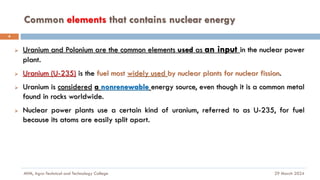 Common elements that contains nuclear energy
29 March 2024
MfM, Agro-Technical and Technology College
4
➢ Uranium and Polonium are the common elements used as an input in the nuclear power
plant.
➢ Uranium (U-235) is the fuel most widely used by nuclear plants for nuclear fission.
➢ Uranium is considered a nonrenewable energy source, even though it is a common metal
found in rocks worldwide.
➢ Nuclear power plants use a certain kind of uranium, referred to as U-235, for fuel
because its atoms are easily split apart.
 