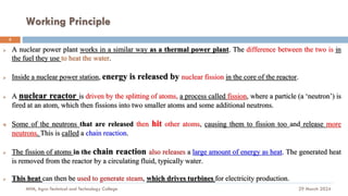 Working Principle
29 March 2024
MfM, Agro-Technical and Technology College
5
➢ A nuclear power plant works in a similar way as a thermal power plant. The difference between the two is in
the fuel they use to heat the water.
➢ Inside a nuclear power station, energy is released by nuclear fission in the core of the reactor.
➢ A nuclear reactor is driven by the splitting of atoms, a process called fission, where a particle (a ‘neutron’) is
fired at an atom, which then fissions into two smaller atoms and some additional neutrons.
❖ Some of the neutrons that are released then hit other atoms, causing them to fission too and release more
neutrons. This is called a chain reaction.
➢ The fission of atoms in the chain reaction also releases a large amount of energy as heat. The generated heat
is removed from the reactor by a circulating fluid, typically water.
➢ This heat can then be used to generate steam, which drives turbines for electricity production.
 