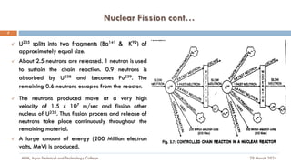 Nuclear Fission cont…
29 March 2024
MfM, Agro-Technical and Technology College
7
✓ U235 splits into two fragments (Ba141 & K92) of
approximately equal size.
✓ About 2.5 neutrons are released. 1 neutron is used
to sustain the chain reaction. 0.9 neutrons is
absorbed by U238 and becomes Pu239. The
remaining 0.6 neutrons escapes from the reactor.
✓ The neutrons produced move at a very high
velocity of 1.5 x 107 m/sec and fission other
nucleus of U235. Thus fission process and release of
neutrons take place continuously throughout the
remaining material.
✓ A large amount of energy (200 Million electron
volts, MeV) is produced.
 