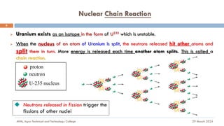 Nuclear Chain Reaction
29 March 2024
MfM, Agro-Technical and Technology College
8
➢ Uranium exists as an isotope in the form of U235 which is unstable.
➢ When the nucleus of an atom of Uranium is split, the neutrons released hit other atoms and
split them in turn. More energy is released each time another atom splits. This is called a
chain reaction.
◆ Neutrons released in fission trigger the
fissions of other nuclei
proton
neutron
U-235 nucleus
 