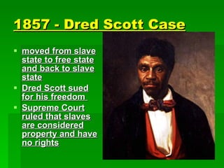 1857 - Dred Scott Case   moved from slave state to free state and back to slave state Dred Scott sued for his freedom  Supreme Court ruled that slaves are considered property and have no rights 
