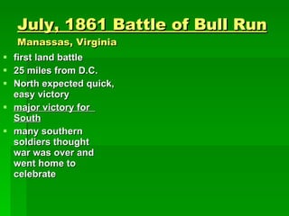 July, 1861 Battle of Bull Run Manassas, Virginia first land battle 25 miles from D.C. North expected quick, easy victory major victory for  South many southern soldiers thought   war was over and  went home to  celebrate 