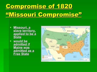 Compromise of 1820 “Missouri Compromise”   Missouri, a slave territory, applied to be a State would be admitted if Maine was admitted as a Free State 