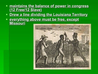 maintains the balance of power in congress (12 Free/12 Slave) Drew a line dividing the Louisiana Territory everything above must be free, except Missouri 
