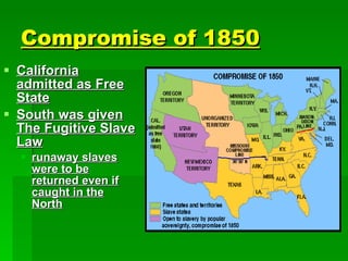 Compromise of 1850 California admitted as Free State South was given The Fugitive Slave Law runaway slaves were to be returned even if caught in the North 