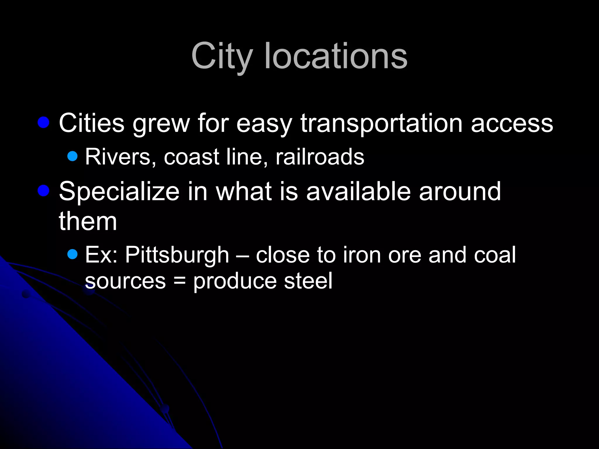City locations Cities grew for easy transportation access Rivers, coast line, railroads Specialize in what is available around them Ex: Pittsburgh – close to iron ore and coal sources = produce steel 