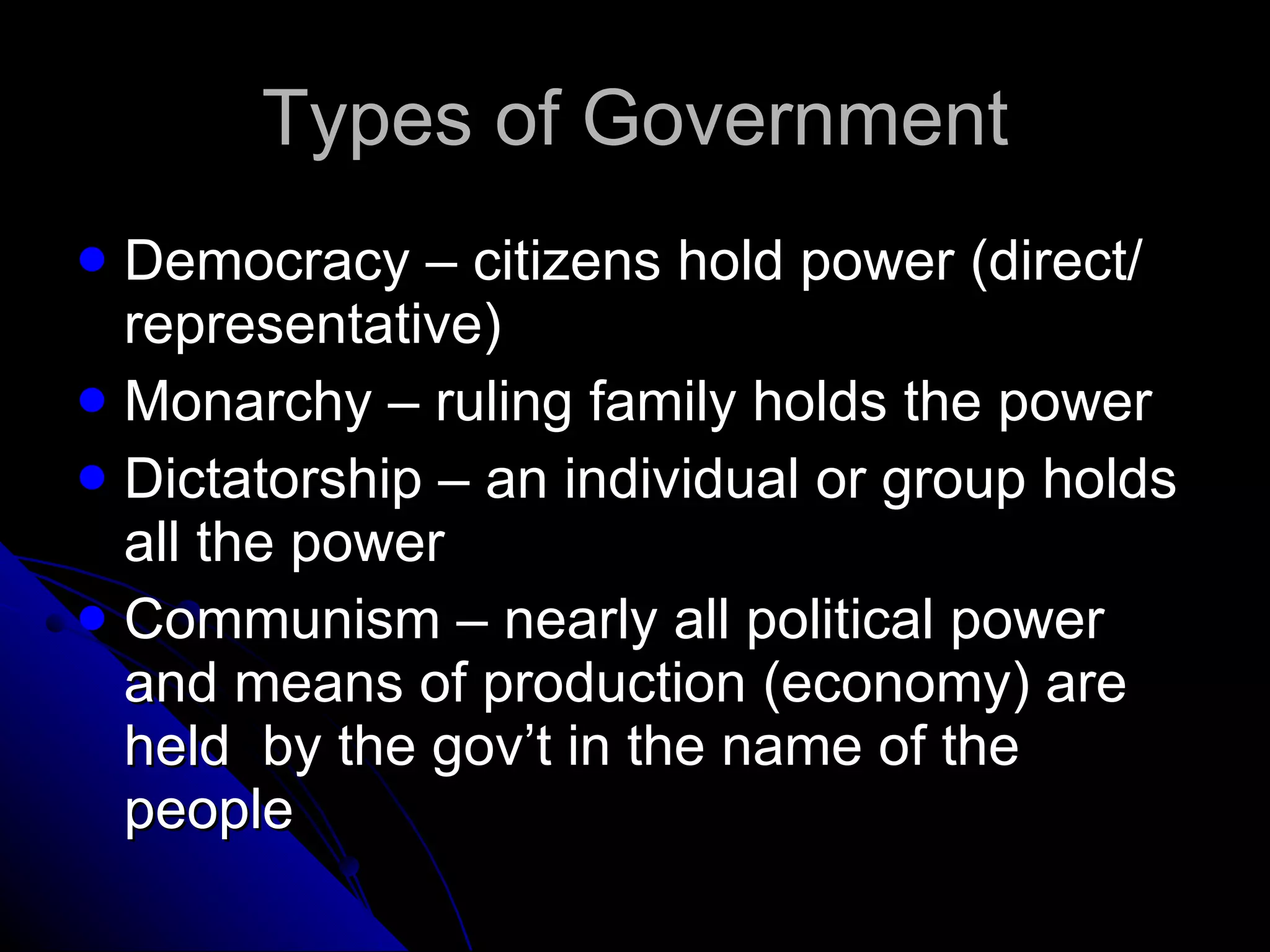 Types of Government Democracy – citizens hold power (direct/ representative) Monarchy – ruling family holds the power Dictatorship – an individual or group holds all the power Communism – nearly all political power and means of production (economy) are held  by the gov’t in the name of the people 