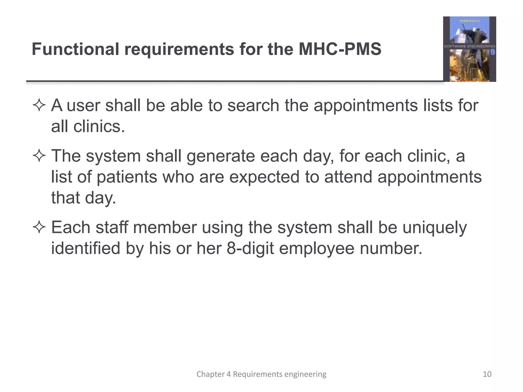 Functional requirements for the MHC-PMS
 A user shall be able to search the appointments lists for
all clinics.
 The system shall generate each day, for each clinic, a
list of patients who are expected to attend appointments
that day.
 Each staff member using the system shall be uniquely
identified by his or her 8-digit employee number.
10Chapter 4 Requirements engineering
 