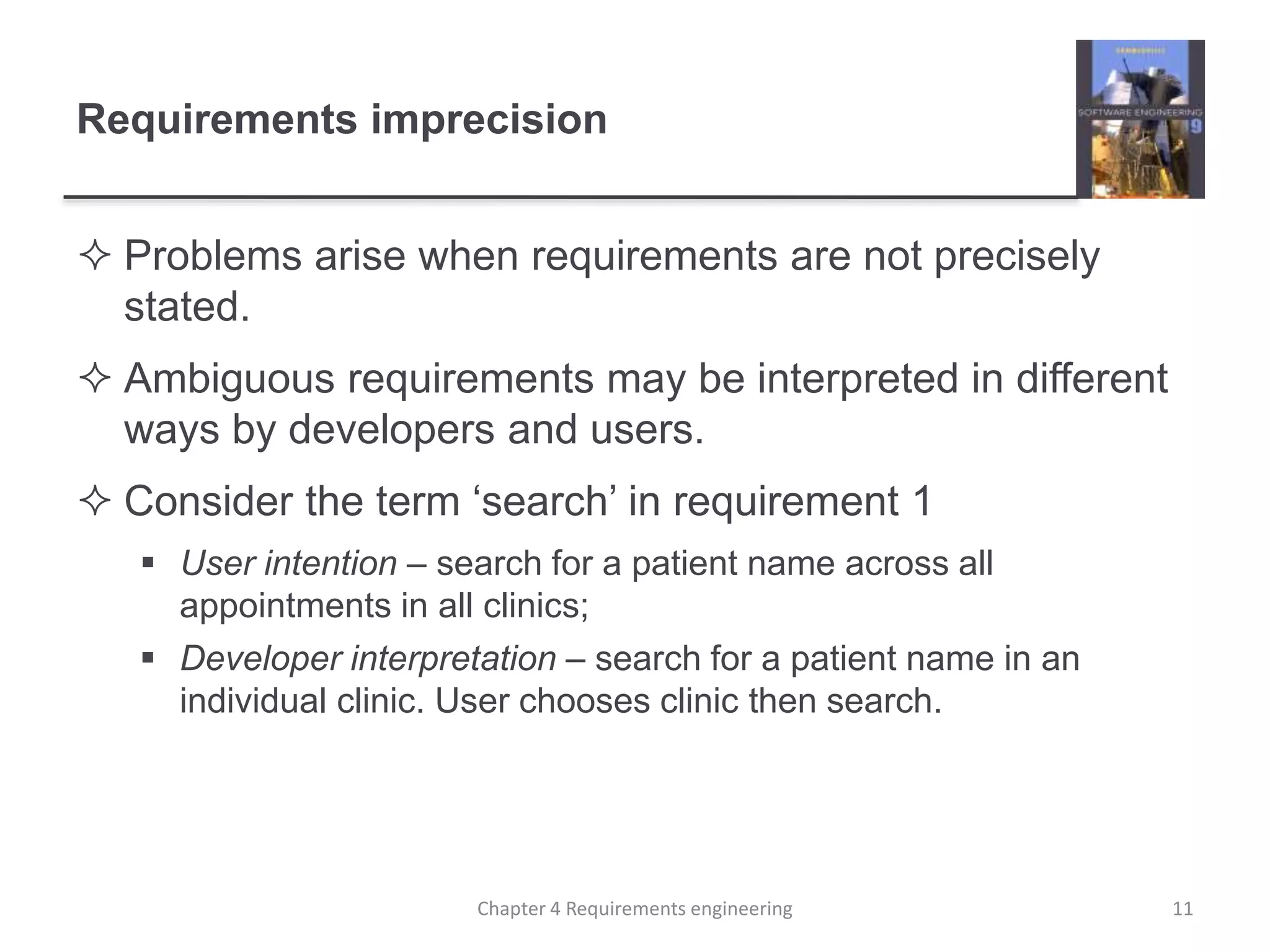 Requirements imprecision
 Problems arise when requirements are not precisely
stated.
 Ambiguous requirements may be interpreted in different
ways by developers and users.
 Consider the term ‘search’ in requirement 1
 User intention – search for a patient name across all
appointments in all clinics;
 Developer interpretation – search for a patient name in an
individual clinic. User chooses clinic then search.
11Chapter 4 Requirements engineering
 