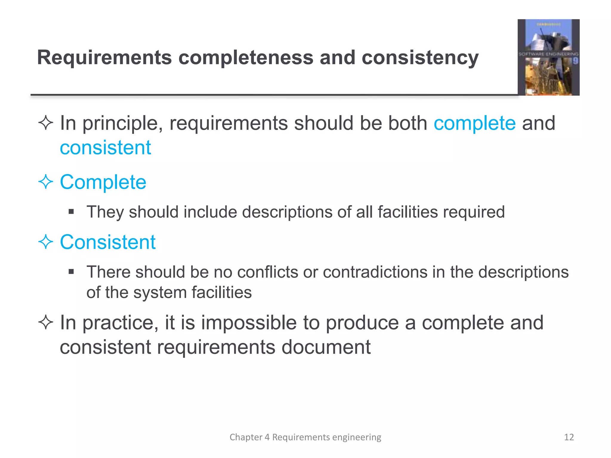 Requirements completeness and consistency
 In principle, requirements should be both complete and
consistent
 Complete
 They should include descriptions of all facilities required
 Consistent
 There should be no conflicts or contradictions in the descriptions
of the system facilities
 In practice, it is impossible to produce a complete and
consistent requirements document
12Chapter 4 Requirements engineering
 