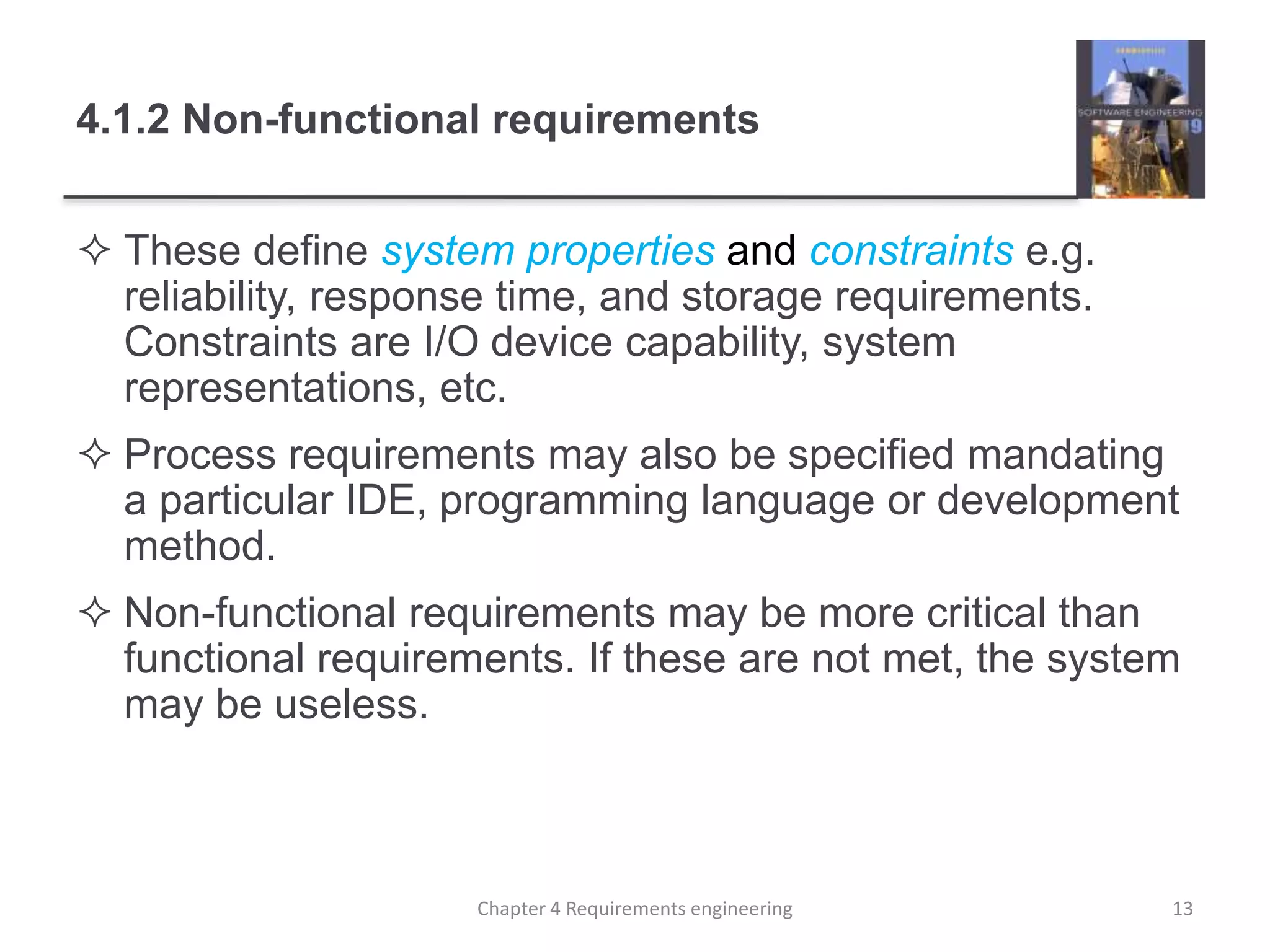 4.1.2 Non-functional requirements
 These define system properties and constraints e.g.
reliability, response time, and storage requirements.
Constraints are I/O device capability, system
representations, etc.
 Process requirements may also be specified mandating
a particular IDE, programming language or development
method.
 Non-functional requirements may be more critical than
functional requirements. If these are not met, the system
may be useless.
13Chapter 4 Requirements engineering
 
