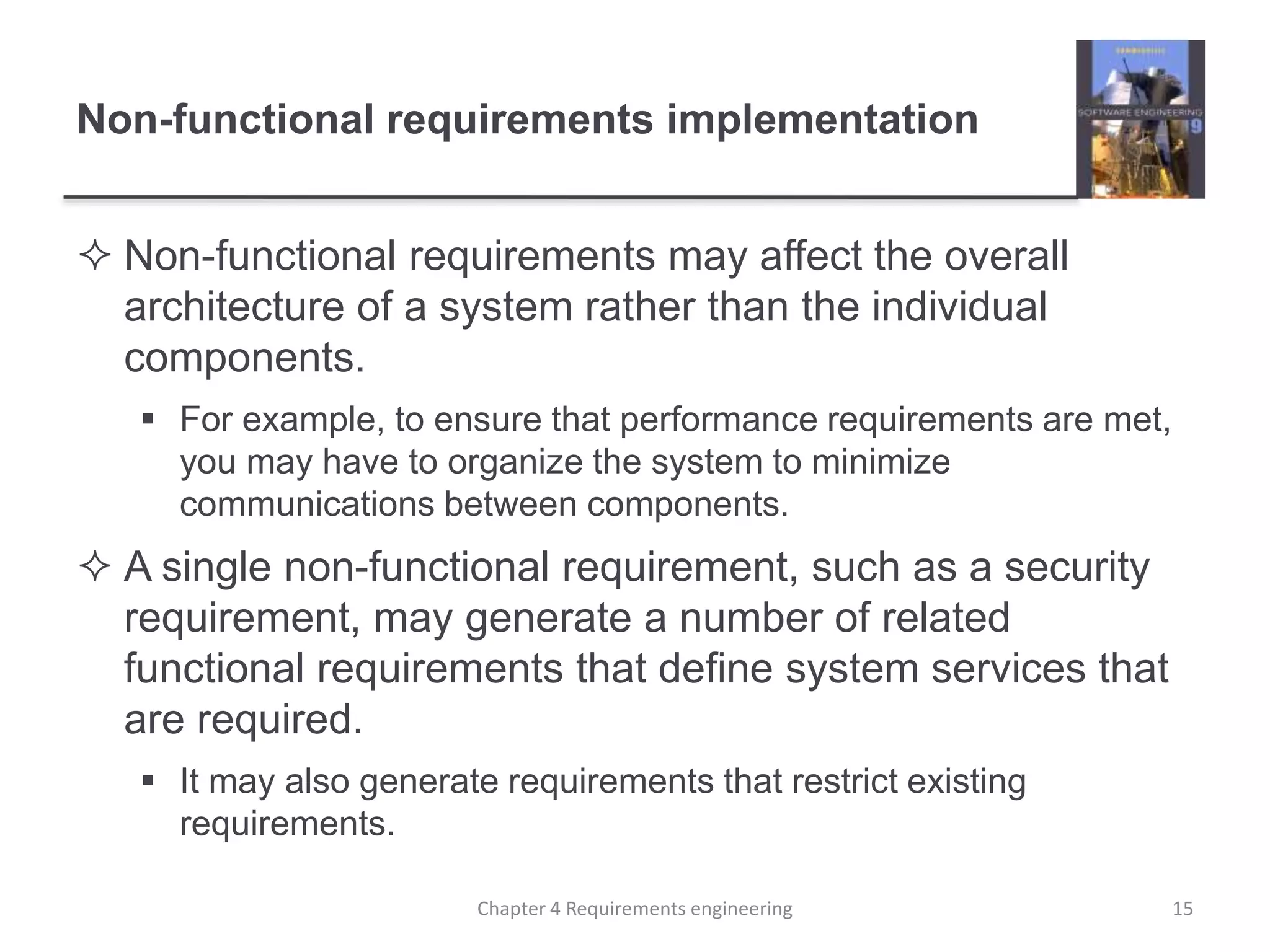 Non-functional requirements implementation
 Non-functional requirements may affect the overall
architecture of a system rather than the individual
components.
 For example, to ensure that performance requirements are met,
you may have to organize the system to minimize
communications between components.
 A single non-functional requirement, such as a security
requirement, may generate a number of related
functional requirements that define system services that
are required.
 It may also generate requirements that restrict existing
requirements.
15Chapter 4 Requirements engineering
 