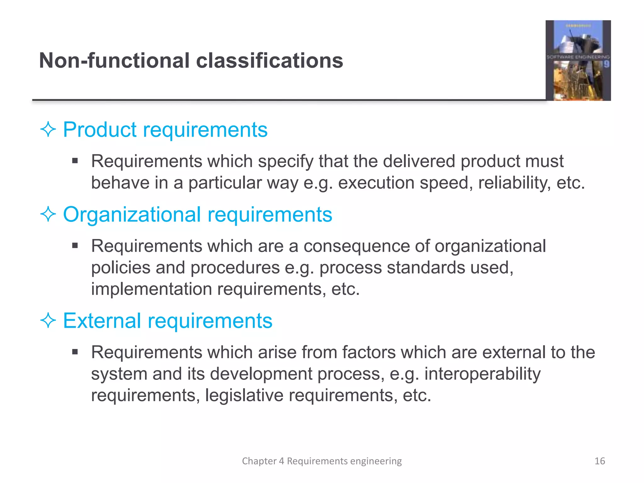 Non-functional classifications
 Product requirements
 Requirements which specify that the delivered product must
behave in a particular way e.g. execution speed, reliability, etc.
 Organizational requirements
 Requirements which are a consequence of organizational
policies and procedures e.g. process standards used,
implementation requirements, etc.
 External requirements
 Requirements which arise from factors which are external to the
system and its development process, e.g. interoperability
requirements, legislative requirements, etc.
16Chapter 4 Requirements engineering
 