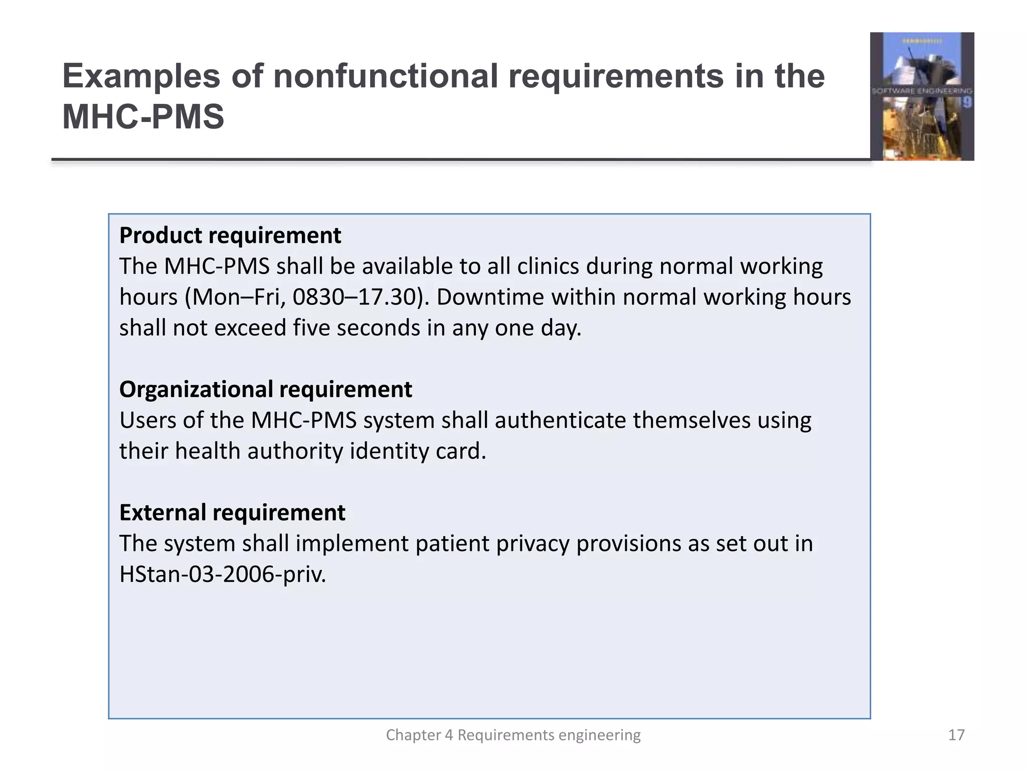 Examples of nonfunctional requirements in the
MHC-PMS
Product requirement
The MHC-PMS shall be available to all clinics during normal working
hours (Mon–Fri, 0830–17.30). Downtime within normal working hours
shall not exceed five seconds in any one day.
Organizational requirement
Users of the MHC-PMS system shall authenticate themselves using
their health authority identity card.
External requirement
The system shall implement patient privacy provisions as set out in
HStan-03-2006-priv.
17Chapter 4 Requirements engineering
 