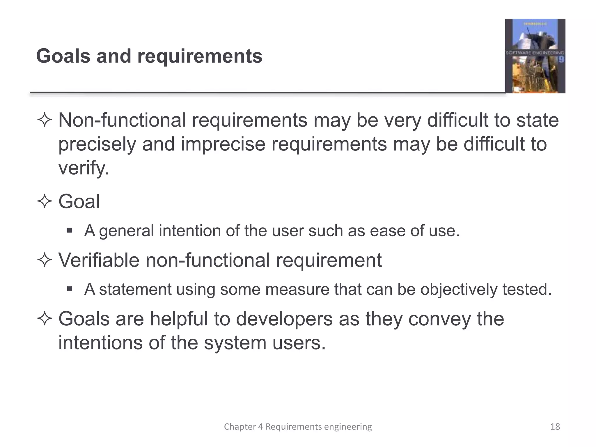 Goals and requirements
 Non-functional requirements may be very difficult to state
precisely and imprecise requirements may be difficult to
verify.
 Goal
 A general intention of the user such as ease of use.
 Verifiable non-functional requirement
 A statement using some measure that can be objectively tested.
 Goals are helpful to developers as they convey the
intentions of the system users.
18Chapter 4 Requirements engineering
 