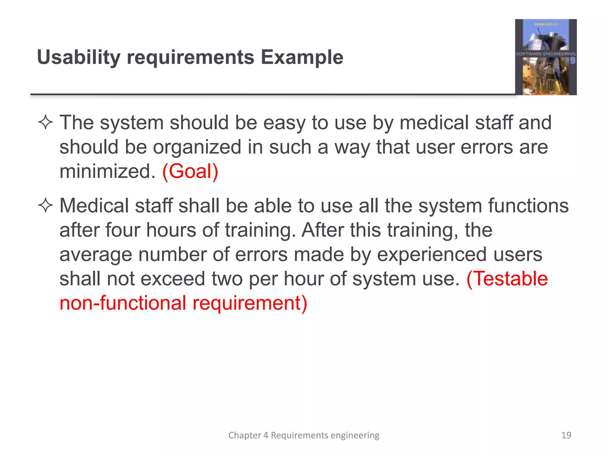 Usability requirements Example
 The system should be easy to use by medical staff and
should be organized in such a way that user errors are
minimized. (Goal)
 Medical staff shall be able to use all the system functions
after four hours of training. After this training, the
average number of errors made by experienced users
shall not exceed two per hour of system use. (Testable
non-functional requirement)
19Chapter 4 Requirements engineering
 