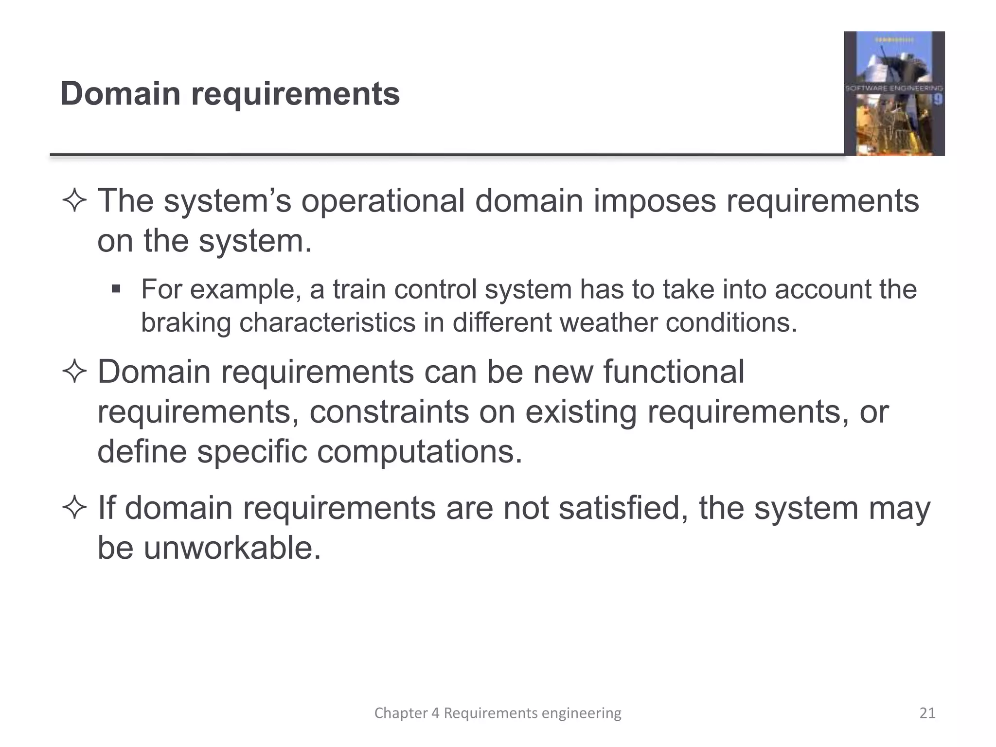 Domain requirements
 The system’s operational domain imposes requirements
on the system.
 For example, a train control system has to take into account the
braking characteristics in different weather conditions.
 Domain requirements can be new functional
requirements, constraints on existing requirements, or
define specific computations.
 If domain requirements are not satisfied, the system may
be unworkable.
21Chapter 4 Requirements engineering
 