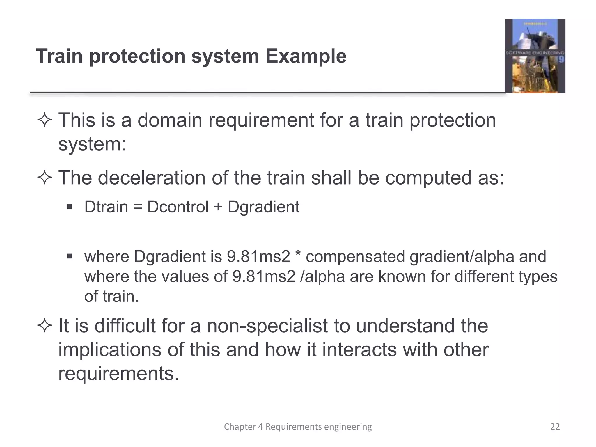 Train protection system Example
 This is a domain requirement for a train protection
system:
 The deceleration of the train shall be computed as:
 Dtrain = Dcontrol + Dgradient
 where Dgradient is 9.81ms2 * compensated gradient/alpha and
where the values of 9.81ms2 /alpha are known for different types
of train.
 It is difficult for a non-specialist to understand the
implications of this and how it interacts with other
requirements.
22Chapter 4 Requirements engineering
 