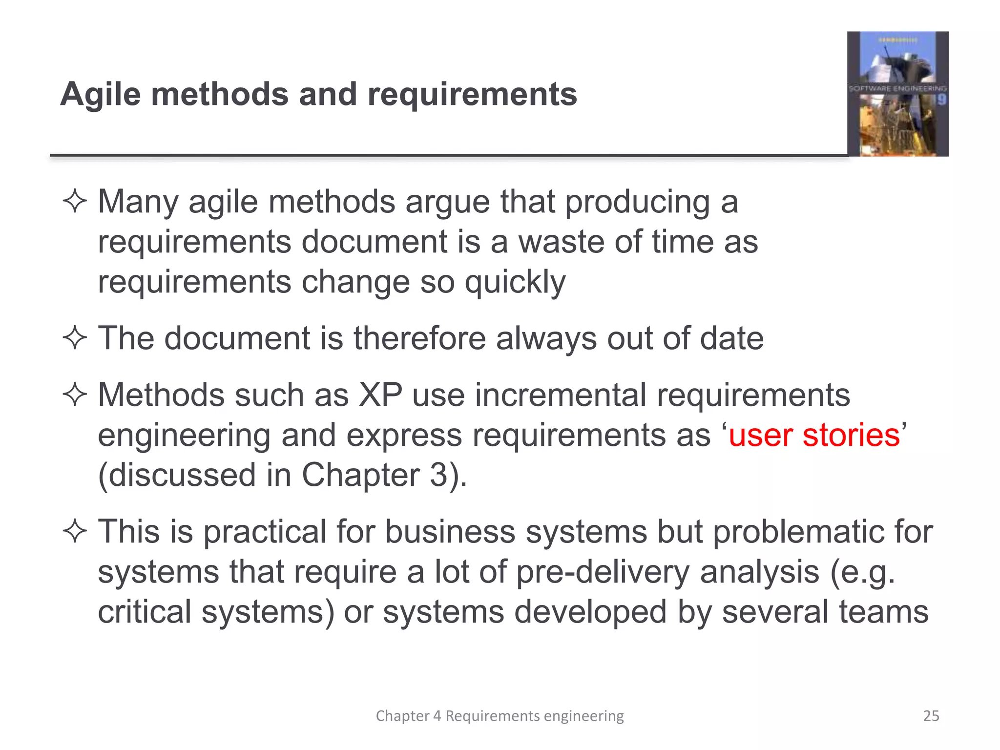 Agile methods and requirements
 Many agile methods argue that producing a
requirements document is a waste of time as
requirements change so quickly
 The document is therefore always out of date
 Methods such as XP use incremental requirements
engineering and express requirements as ‘user stories’
(discussed in Chapter 3).
 This is practical for business systems but problematic for
systems that require a lot of pre-delivery analysis (e.g.
critical systems) or systems developed by several teams
25Chapter 4 Requirements engineering
 