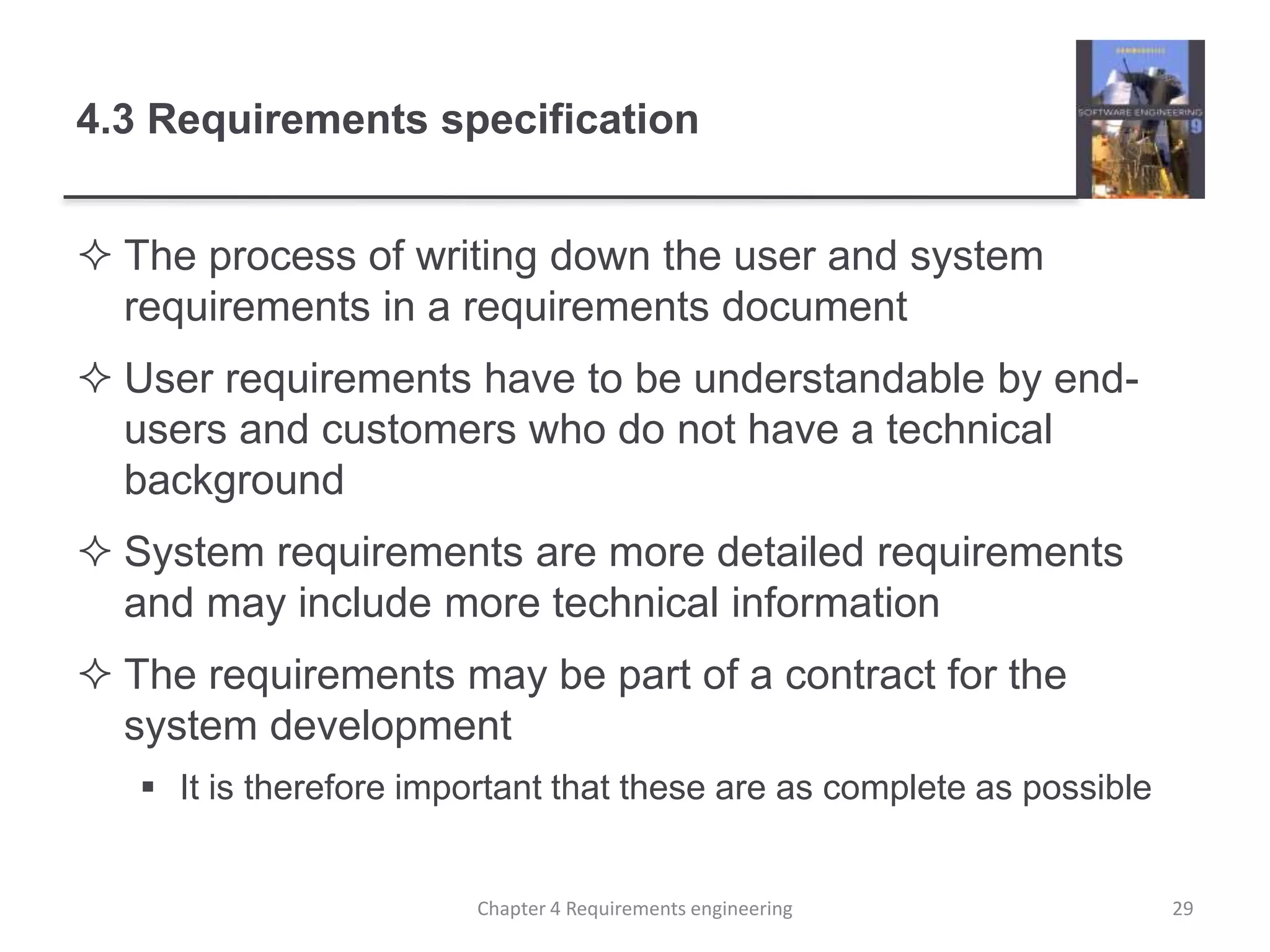 4.3 Requirements specification
 The process of writing down the user and system
requirements in a requirements document
 User requirements have to be understandable by end-
users and customers who do not have a technical
background
 System requirements are more detailed requirements
and may include more technical information
 The requirements may be part of a contract for the
system development
 It is therefore important that these are as complete as possible
Chapter 4 Requirements engineering 29
 