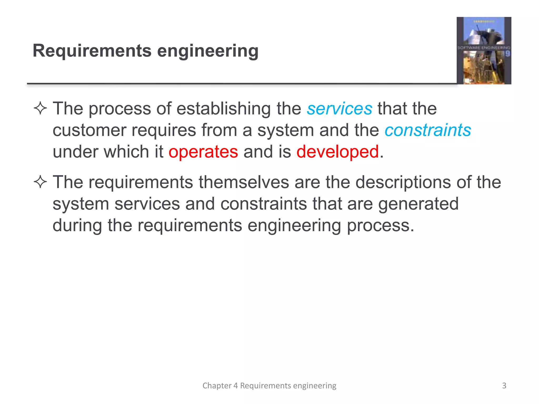 Requirements engineering
 The process of establishing the services that the
customer requires from a system and the constraints
under which it operates and is developed.
 The requirements themselves are the descriptions of the
system services and constraints that are generated
during the requirements engineering process.
3Chapter 4 Requirements engineering
 