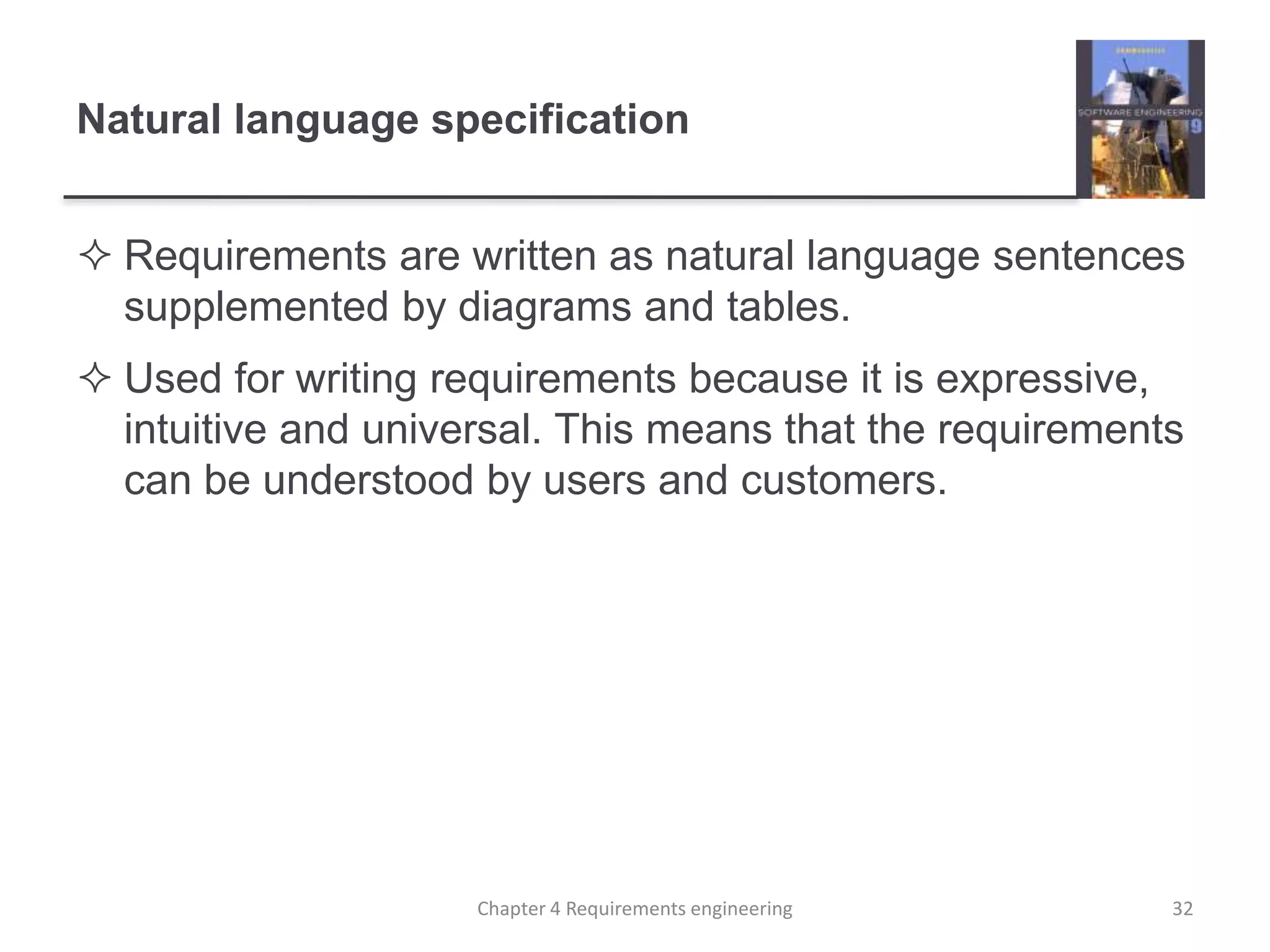 Natural language specification
 Requirements are written as natural language sentences
supplemented by diagrams and tables.
 Used for writing requirements because it is expressive,
intuitive and universal. This means that the requirements
can be understood by users and customers.
Chapter 4 Requirements engineering 32
 